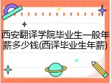 西安翻译学院毕业生一般年薪多少钱(西译毕业生年薪)