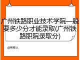广州铁路职业技术学院一般要多少分才能录取(广州铁路职院录取分)