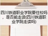 四川铁道职业学院要住校吗，是否能走读(四川铁道职业学院走读吗)
