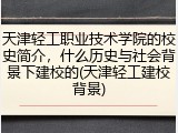天津轻工职业技术学院的校史简介，什么历史与社会背景下建校的(天津轻工建校背景)