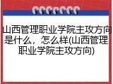 山西管理职业学院主攻方向是什么，怎么样(山西管理职业学院主攻方向)