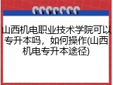山西机电职业技术学院可以专升本吗，如何操作(山西机电专升本途径)