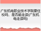 广东机电职业技术学院要住校吗，是否能走读(广东机电走读吗)