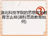 湖北科技学院的思想政治教育怎么样(湖科思政教育如何)