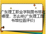 广东理工职业学院图书馆在哪里，怎么样(广东理工图书馆位置评价)