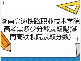 湖南高速铁路职业技术学院高考需多少分能录取呢(湖南高铁职院录取分数)