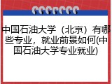 中国石油大学（北京）有哪些专业，就业前景如何(中国石油大学专业就业)