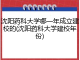 沈阳药科大学哪一年成立建校的(沈阳药科大学建校年份)