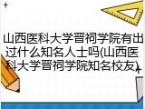 山西医科大学晋祠学院有出过什么知名人士吗(山西医科大学晋祠学院知名校友)