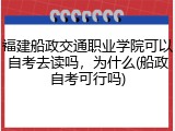 福建船政交通职业学院可以自考去读吗，为什么(船政自考可行吗)