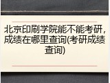 北京印刷学院能不能考研，成绩在哪里查询(考研成绩查询)