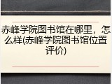 赤峰学院图书馆在哪里，怎么样(赤峰学院图书馆位置评价)