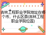 吉林工程职业学院地址在哪个市，什么区县(吉林工程职业学院位置)