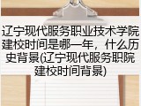 辽宁现代服务职业技术学院建校时间是哪一年，什么历史背景(辽宁现代服务职院建校时间背景)