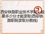 西安铁路职业技术学院一般要多少分才能录取(西安铁路职院录取分数线)