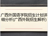 广西外国语学院招生计划详细分析(广西外院招生解析)