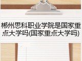 郴州思科职业学院是国家重点大学吗(国家重点大学吗)