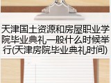 天津国土资源和房屋职业学院毕业典礼一般什么时候举行(天津房院毕业典礼时间)