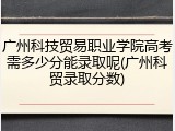 广州科技贸易职业学院高考需多少分能录取呢(广州科贸录取分数)