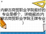 内蒙古商贸职业学院最好的专业是哪个，详细阐述(内蒙古商贸职业学院王牌专业)