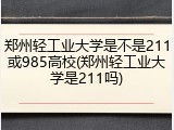 郑州轻工业大学是不是211或985高校(郑州轻工业大学是211吗)