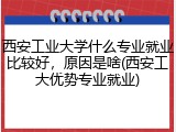 西安工业大学什么专业就业比较好，原因是啥(西安工大优势专业就业)