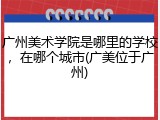 广州美术学院是哪里的学校，在哪个城市(广美位于广州)