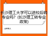 长沙理工大学可以进校后转专业吗？(长沙理工转专业政策)