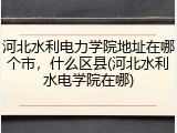 河北水利电力学院地址在哪个市，什么区县(河北水利水电学院在哪)