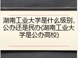 湖南工业大学是什么级别，公办还是民办(湖南工业大学是公办高校)