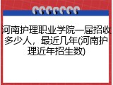 河南护理职业学院一届招收多少人，最近几年(河南护理近年招生数)