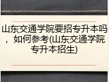 山东交通学院要招专升本吗，如何参考(山东交通学院专升本招生)