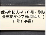 香港科技大学（广州）到毕业要花多少学费(港科大（广州）学费)