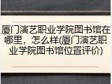 厦门演艺职业学院图书馆在哪里，怎么样(厦门演艺职业学院图书馆位置评价)