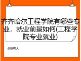 齐齐哈尔工程学院有哪些专业，就业前景如何(工程学院专业就业)