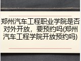 郑州汽车工程职业学院是否对外开放，要预约吗(郑州汽车工程学院开放预约吗)