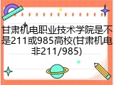 甘肃机电职业技术学院是不是211或985高校(甘肃机电非211/985)