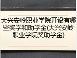 大兴安岭职业学院开设有哪些奖学和助学金(大兴安岭职业学院奖助学金)