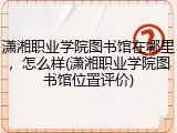 潇湘职业学院图书馆在哪里，怎么样(潇湘职业学院图书馆位置评价)