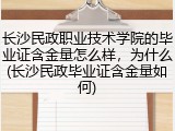长沙民政职业技术学院的毕业证含金量怎么样，为什么(长沙民政毕业证含金量如何)