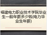 福建电力职业技术学院毕业生一般年薪多少钱(电力毕业生年薪)