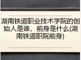 湖南铁道职业技术学院的创始人是谁，前身是什么(湖南铁道职院前身)