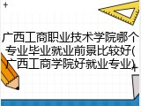 广西工商职业技术学院哪个专业毕业就业前景比较好(广西工商学院好就业专业)