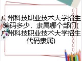 广州科技职业技术大学招生编码多少，隶属哪个部门(广州科技职业技术大学招生代码隶属)