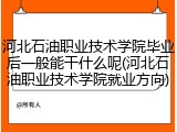 河北石油职业技术学院毕业后一般能干什么呢(河北石油职业技术学院就业方向)