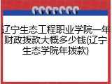 辽宁生态工程职业学院一年财政拨款大概多少钱(辽宁生态学院年拨款)