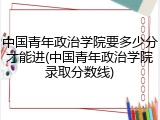 中国青年政治学院要多少分才能进(中国青年政治学院录取分数线)