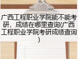 广西工程职业学院能不能考研，成绩在哪里查询(广西工程职业学院考研成绩查询)