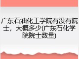 广东石油化工学院有没有院士，大概多少(广东石化学院院士数量)