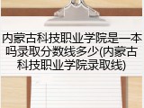 内蒙古科技职业学院是一本吗录取分数线多少(内蒙古科技职业学院录取线)